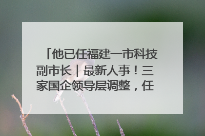 他已任福建一市科技副市长｜最新人事！三家国企领导层调整，任免多位政法系统干部