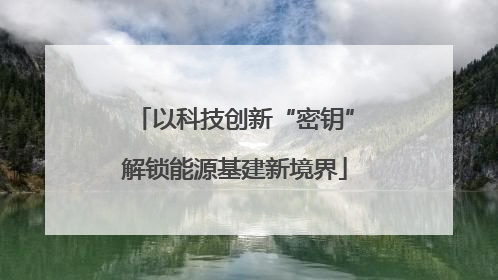 以科技创新“密钥”解锁能源基建新境界