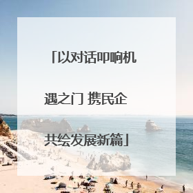 以对话叩响机遇之门 携民企共绘发展新篇