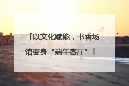 以文化赋能，书香场馆变身“端午客厅”