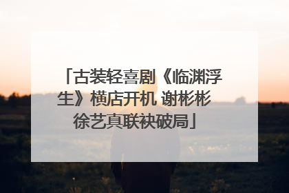 古装轻喜剧《临渊浮生》横店开机 谢彬彬徐艺真联袂破局