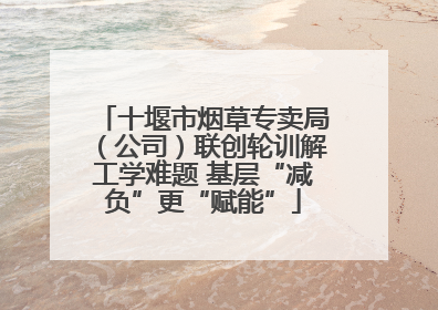 十堰市烟草专卖局（公司）联创轮训解工学难题 基层“减负”更“赋能”