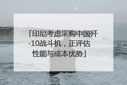 印尼考虑采购中国歼-10战斗机，正评估性能与成本优势