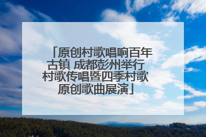 原创村歌唱响百年古镇 成都彭州举行村歌传唱暨四季村歌原创歌曲展演