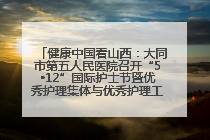 健康中国看山西：大同市第五人民医院召开“5•12”国际护士节暨优秀护理集体与优秀护理工作者表彰大会
