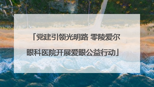 党建引领光明路 零陵爱尔眼科医院开展爱眼公益行动