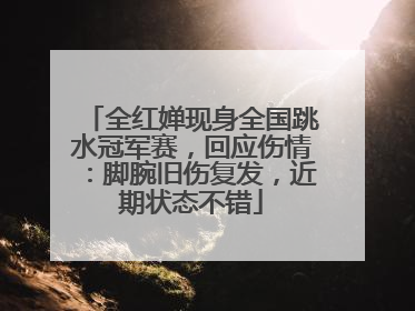 全红婵现身全国跳水冠军赛，回应伤情：脚腕旧伤复发，近期状态不错