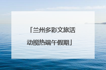 兰州多彩文旅活动搅热端午假期