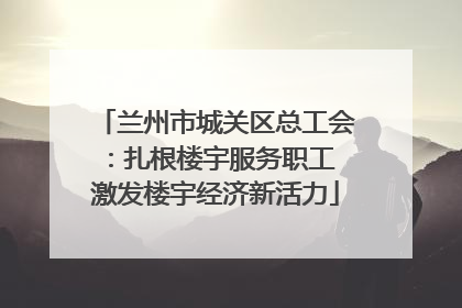 兰州市城关区总工会：扎根楼宇服务职工 激发楼宇经济新活力