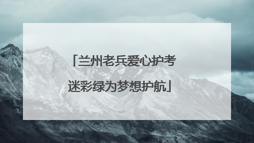 兰州老兵爱心护考 迷彩绿为梦想护航