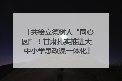 共绘立德树人“同心圆”！甘肃扎实推进大中小学思政课一体化