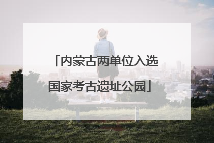 内蒙古两单位入选国家考古遗址公园