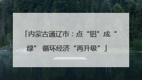 内蒙古通辽市：点“铝”成“绿” 循环经济“再升级”
