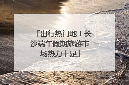 出行热门地！长沙端午假期旅游市场热力十足