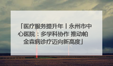 医疗服务提升年丨永州市中心医院：多学科协作 推动帕金森病诊疗迈向新高度