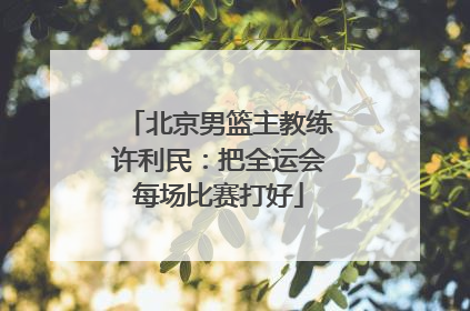 北京男篮主教练许利民：把全运会每场比赛打好