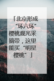 北京形成“环六环”樱桃观光采摘带，这里能买“明星樱桃”