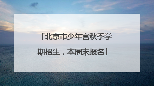 北京市少年宫秋季学期招生，本周末报名