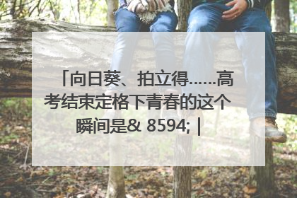 向日葵、拍立得……高考结束定格下青春的这个瞬间是& 8594;｜2025四川高考