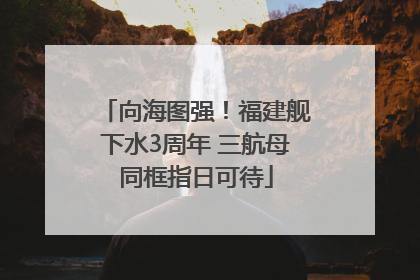 向海图强！福建舰下水3周年 三航母同框指日可待