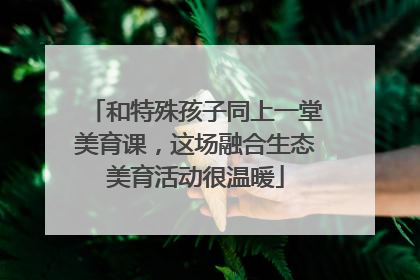和特殊孩子同上一堂美育课，这场融合生态美育活动很温暖
