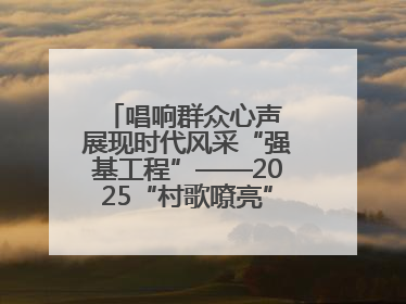 唱响群众心声 展现时代风采“强基工程”——2025“村歌嘹亮”主题活动启幕