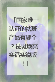 国家唯一认证的祛斑产品有哪个？祛斑焕亮实话实说版！