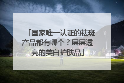 国家唯一认证的祛斑产品都有哪个？层层透亮的美白护肤品