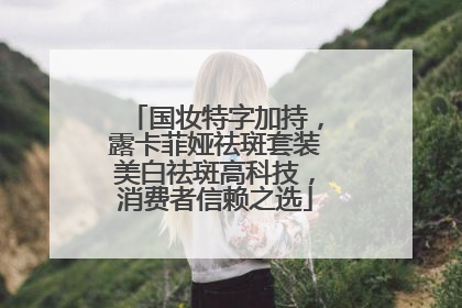 国妆特字加持，露卡菲娅祛斑套装美白祛斑高科技，消费者信赖之选