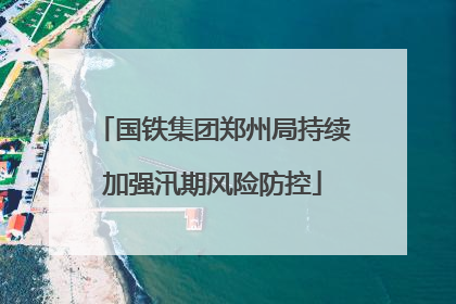 国铁集团郑州局持续加强汛期风险防控