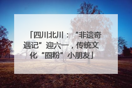 四川北川：“非遗奇遇记”迎六一，传统文化“圈粉”小朋友