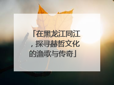 在黑龙江同江，探寻赫哲文化的渔歌与传奇