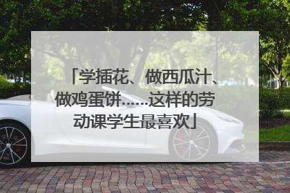 学插花、做西瓜汁、做鸡蛋饼……这样的劳动课学生最喜欢