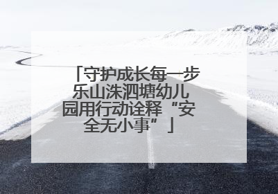 守护成长每一步 乐山洙泗塘幼儿园用行动诠释“安全无小事”