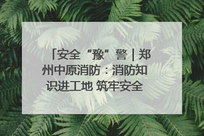 安全“豫”警｜郑州中原消防：消防知识进工地 筑牢安全“防火墙”