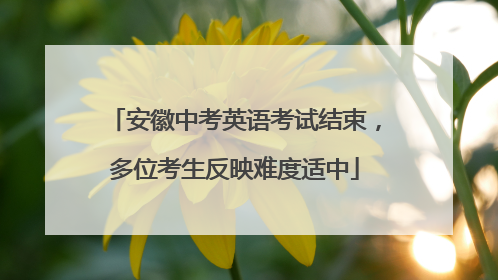 安徽中考英语考试结束，多位考生反映难度适中