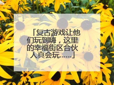 复古游戏让他们玩到嗨，这里的幸福街区合伙人真会玩……