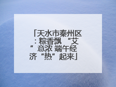 天水市秦州区：粽香飘 “艾”意浓 端午经济“热”起来