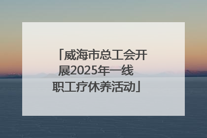 威海市总工会开展2025年一线职工疗休养活动