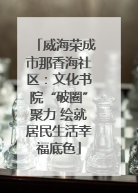 威海荣成市那香海社区：文化书院“破圈”聚力 绘就居民生活幸福底色