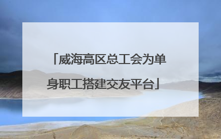威海高区总工会为单身职工搭建交友平台