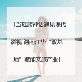 当瑶族神话遇见现代影视 湖南江华“双基地”赋能文旅产业