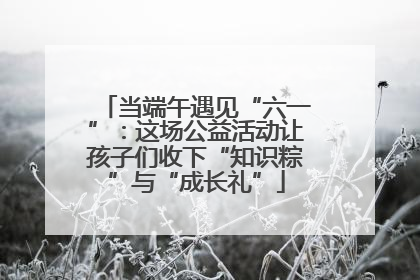 当端午遇见“六一”：这场公益活动让孩子们收下“知识粽”与“成长礼”