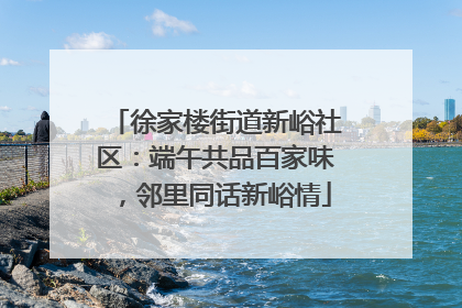 徐家楼街道新峪社区：端午共品百家味，邻里同话新峪情