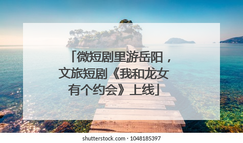 微短剧里游岳阳，文旅短剧《我和龙女有个约会》上线