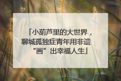 小葫芦里的大世界，聊城孤独症青年用非遗“画”出幸福人生
