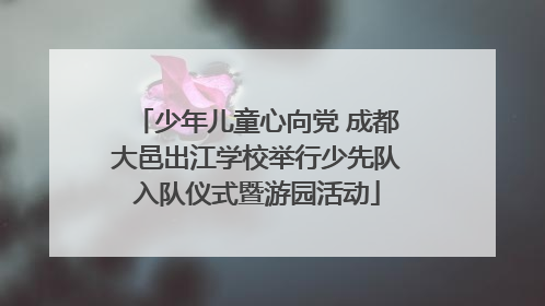 少年儿童心向党 成都大邑出江学校举行少先队入队仪式暨游园活动