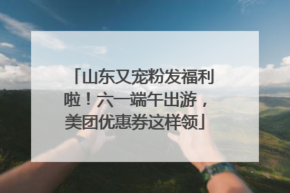 山东又宠粉发福利啦！六一端午出游，美团优惠券这样领