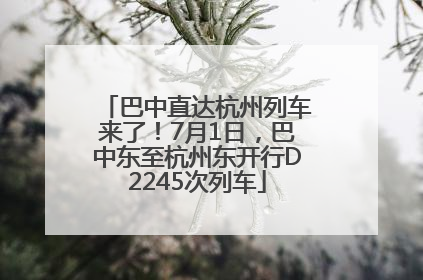 巴中直达杭州列车来了！7月1日，巴中东至杭州东开行D2245次列车