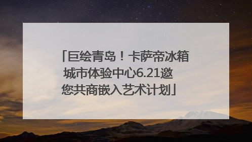 巨绘青岛！卡萨帝冰箱城市体验中心6.21邀您共商嵌入艺术计划